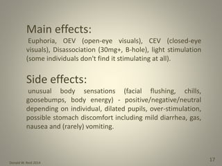 Donald W. Reid 2014
17
Main effects:
Euphoria, OEV (open-eye visuals), CEV (closed-eye
visuals), Disassociation (30mg+, B-hole), light stimulation
(some individuals don't find it stimulating at all).
Side effects:
unusual body sensations (facial flushing, chills,
goosebumps, body energy) - positive/negative/neutral
depending on individual, dilated pupils, over-stimulation,
possible stomach discomfort including mild diarrhea, gas,
nausea and (rarely) vomiting.
 