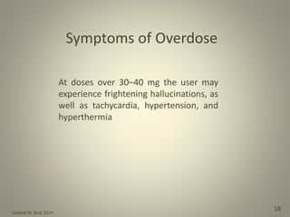 Donald W. Reid 2014
18
Symptoms of Overdose
At doses over 30–40 mg the user may
experience frightening hallucinations, as
well as tachycardia, hypertension, and
hyperthermia
 