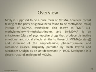 Donald W. Reid 2014
22
Molly is supposed to be a pure form of MDMA, however, recent
testing of the party drug have been found to be Methylone (MDA)
instead of MDMA. Methylone, also known as "M1", 3,4-
methylenedioxy-N-methylcathinone, and bk-MDMA is an
entactogen (class of psychoactive drugs that produce distinctive
emotional and social effects similar to those of MDMA(ecstasy))
and stimulant of the amphetamine, phenethylamine, and
cathinone classes. Originally patented by Jacob Peyton and
Alexander Shulgin as an antidepressant in 1996, Methylone is a
close structural analogue of MDMA.
Overview
 