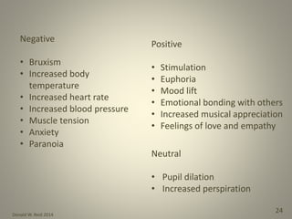 Donald W. Reid 2014
24
Negative
• Bruxism
• Increased body
temperature
• Increased heart rate
• Increased blood pressure
• Muscle tension
• Anxiety
• Paranoia
Positive
• Stimulation
• Euphoria
• Mood lift
• Emotional bonding with others
• Increased musical appreciation
• Feelings of love and empathy
Neutral
• Pupil dilation
• Increased perspiration
 
