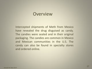 Donald W. Reid 2014
27
Intercepted shipments of Meth from Mexico
have revealed the drug disguised as candy.
The candies were sealed and in their original
packaging. The candies are common in Mexico
and Mexican communities in the U.S. The
candy can also be found in specialty stores
and ordered online.
 