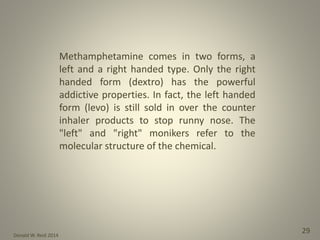 Donald W. Reid 2014
29
Methamphetamine comes in two forms, a
left and a right handed type. Only the right
handed form (dextro) has the powerful
addictive properties. In fact, the left handed
form (levo) is still sold in over the counter
inhaler products to stop runny nose. The
"left" and "right" monikers refer to the
molecular structure of the chemical.
 