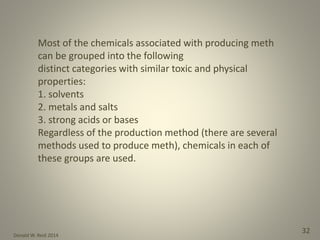 Donald W. Reid 2014
32
Most of the chemicals associated with producing meth
can be grouped into the following
distinct categories with similar toxic and physical
properties:
1. solvents
2. metals and salts
3. strong acids or bases
Regardless of the production method (there are several
methods used to produce meth), chemicals in each of
these groups are used.
 