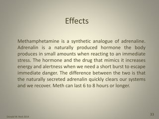 Donald W. Reid 2014
33
Methamphetamine is a synthetic analogue of adrenaline.
Adrenalin is a naturally produced hormone the body
produces in small amounts when reacting to an immediate
stress. The hormone and the drug that mimics it increases
energy and alertness when we need a short burst to escape
immediate danger. The difference between the two is that
the naturally secreted adrenalin quickly clears our systems
and we recover. Meth can last 6 to 8 hours or longer.
Effects
 
