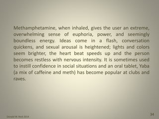 Donald W. Reid 2014
34
Methamphetamine, when inhaled, gives the user an extreme,
overwhelming sense of euphoria, power, and seemingly
boundless energy. Ideas come in a flash, conversation
quickens, and sexual arousal is heightened; lights and colors
seem brighter, the heart beat speeds up and the person
becomes restless with nervous intensity. It is sometimes used
to instill confidence in social situations and an oral tablet, Yaba
(a mix of caffeine and meth) has become popular at clubs and
raves.
 