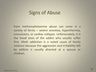Donald W. Reid 2014
36
from methamphetamine abuse can come in a
variety of forms – severe anorexia, hyperthermia,
convulsions, or cardiac collapse. Unfortunately, it is
the loved ones of the addict who usually suffer
first. Meth addiction is a noted cause of family
violence because the aggression and irritability felt
by addicts is usually directed at a spouse or
children.
Signs of Abuse
 