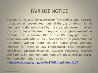 Donald W. Reid 2014
4
FAIR USE NOTICE
Due to this material being collected from various open sources,
it may contain copyrighted material the use of which has not
been specifically authorized by the copyright owner. I believe
this constitutes a ‘fair use’ of any such copyrighted material as
provided for in section 107 of the US Copyright Law. In
accordance with Title 17 U.S.C. Section 107, this presentation is
distributed without profit for the public good, primarily
intended for those in Law Enforcement, First Responders,
Firefighters, Medical Personnel, Customs Personnel, Teachers
and Parents for comment and nonprofit educational purposes.
For more information go to:
http://www.copyright.gov/title17/92chap1.html#107.
 