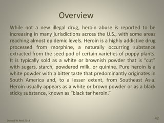 Donald W. Reid 2014
42
While not a new illegal drug, heroin abuse is reported to be
increasing in many jurisdictions across the U.S., with some areas
reaching almost epidemic levels. Heroin is a highly addictive drug
processed from morphine, a naturally occurring substance
extracted from the seed pod of certain varieties of poppy plants.
It is typically sold as a white or brownish powder that is “cut”
with sugars, starch, powdered milk, or quinine. Pure heroin is a
white powder with a bitter taste that predominantly originates in
South America and, to a lesser extent, from Southeast Asia.
Heroin usually appears as a white or brown powder or as a black
sticky substance, known as “black tar heroin.”
 