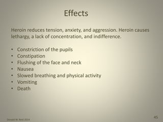 Donald W. Reid 2014
45
Heroin reduces tension, anxiety, and aggression. Heroin causes
lethargy, a lack of concentration, and indifference.
• Constriction of the pupils
• Constipation
• Flushing of the face and neck
• Nausea
• Slowed breathing and physical activity
• Vomiting
• Death
Effects
 