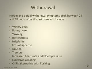 Donald W. Reid 2014
46
Heroin and opioid withdrawal symptoms peak between 24
and 48 hours after the last dose and include:
• Watery eyes
• Runny nose
• Yawning
• Restlessness
• Irritability
• Loss of appetite
• Nausea
• Tremors
• Increased heart rate and blood pressure
• Excessive sweating
• Chills alternating with flushing
Withdrawal
 