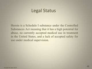 Donald W. Reid 2014
48
Heroin is a Schedule I substance under the Controlled
Substances Act meaning that it has a high potential for
abuse, no currently accepted medical use in treatment
in the United States, and a lack of accepted safety for
use under medical supervision.
Legal Status
 