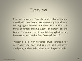 Donald W. Reid 2014
50
Overview
Xylazine, known as “anestesia de caballo” (horse
anesthetic) has been predominantly found as a
cutting agent heroin in Puerto Rico and is the
most common cutting agent of heroin on the
island. However, Heroin containing xylazine has
been reported on the East Coast of the U.S.
Xylazine is a non-narcotic drug certified for
veterinary use only and is used as a sedative,
analgesic, and muscle relaxant for large animals.
 