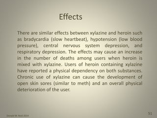 Donald W. Reid 2014
51
There are similar effects between xylazine and heroin such
as bradycardia (slow heartbeat), hypotension (low blood
pressure), central nervous system depression, and
respiratory depression. The effects may cause an increase
in the number of deaths among users when heroin is
mixed with xylazine. Users of heroin containing xylazine
have reported a physical dependency on both substances.
Chronic use of xylazine can cause the development of
open skin sores (similar to meth) and an overall physical
deterioration of the user.
Effects
 