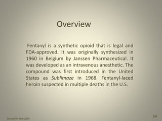 Donald W. Reid 2014
54
Fentanyl is a synthetic opioid that is legal and
FDA-approved. It was originally synthesized in
1960 in Belgium by Janssen Pharmaceutical. It
was developed as an intravenous anesthetic. The
compound was first introduced in the United
States as Sublimaze in 1968. Fentanyl-laced
heroin suspected in multiple deaths in the U.S.
 