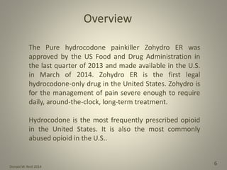 Donald W. Reid 2014
6
The Pure hydrocodone painkiller Zohydro ER was
approved by the US Food and Drug Administration in
the last quarter of 2013 and made available in the U.S.
in March of 2014. Zohydro ER is the first legal
hydrocodone-only drug in the United States. Zohydro is
for the management of pain severe enough to require
daily, around-the-clock, long-term treatment.
Hydrocodone is the most frequently prescribed opioid
in the United States. It is also the most commonly
abused opioid in the U.S..
Overview
 