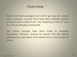 Donald W. Reid 2014
62
Heroin has been packaged and sold in gel caps for several
years, however, recently there have been multiple reports
of Heroin pills in tablet form. The “tableting of heroin” may
be a trend emerging nationwide.
The tablets typically have been made to resemble
oxycodone; however, testing has shown that the tablets
contained no oxycodone and instead were a low dosage of
heroin.
Overview
 