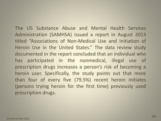 Donald W. Reid 2014
64
The US Substance Abuse and Mental Health Services
Administration (SAMHSA) issued a report in August 2013
titled “Associations of Non-Medical Use and Initiation of
Heroin Use in the United States.” The data review study
documented in the report concluded that an individual who
has participated in the nonmedical, illegal use of
prescription drugs increases a person’s risk of becoming a
heroin user. Specifically, the study points out that more
than four of every five (79.5%) recent heroin initiates
(persons trying heroin for the first time) previously used
prescription drugs.
 