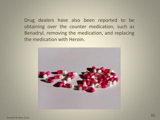 Donald W. Reid 2014
65
Drug dealers have also been reported to be
obtaining over the counter medication, such as
Benadryl, removing the medication, and replacing
the medication with Heroin.
 