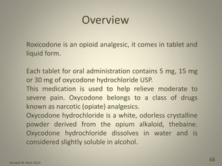 Donald W. Reid 2014
68
Roxicodone is an opioid analgesic, it comes in tablet and
liquid form.
Each tablet for oral administration contains 5 mg, 15 mg
or 30 mg of oxycodone hydrochloride USP.
This medication is used to help relieve moderate to
severe pain. Oxycodone belongs to a class of drugs
known as narcotic (opiate) analgesics.
Oxycodone hydrochloride is a white, odorless crystalline
powder derived from the opium alkaloid, thebaine.
Oxycodone hydrochloride dissolves in water and is
considered slightly soluble in alcohol.
Overview
 
