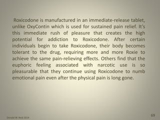 Donald W. Reid 2014
69
Roxicodone is manufactured in an immediate-release tablet,
unlike OxyContin which is used for sustained pain relief. It’s
this immediate rush of pleasure that creates the high
potential for addiction to Roxicodone. After certain
individuals begin to take Roxicodone, their body becomes
tolerant to the drug, requiring more and more Roxie to
achieve the same pain-relieving effects. Others find that the
euphoric feeling associated with narcotic use is so
pleasurable that they continue using Roxicodone to numb
emotional pain even after the physical pain is long gone.
 