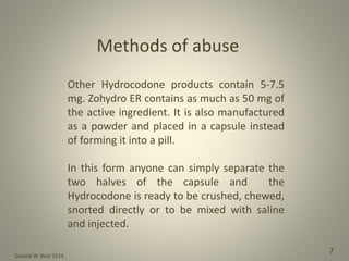 Donald W. Reid 2014
7
Other Hydrocodone products contain 5-7.5
mg. Zohydro ER contains as much as 50 mg of
the active ingredient. It is also manufactured
as a powder and placed in a capsule instead
of forming it into a pill.
In this form anyone can simply separate the
two halves of the capsule and the
Hydrocodone is ready to be crushed, chewed,
snorted directly or to be mixed with saline
and injected.
Methods of abuse
 