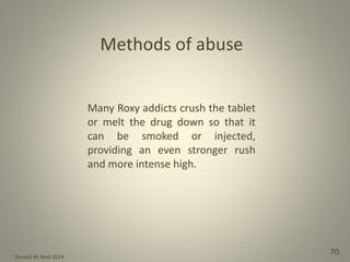 Donald W. Reid 2014
70
Many Roxy addicts crush the tablet
or melt the drug down so that it
can be smoked or injected,
providing an even stronger rush
and more intense high.
 