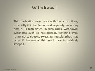 Donald W. Reid 2014
72
This medication may cause withdrawal reactions,
especially if it has been used regularly for a long
time or in high doses. In such cases, withdrawal
symptoms such as restlessness, watering eyes,
runny nose, nausea, sweating, muscle aches may
occur if the use of this medication is suddenly
stopped.
Withdrawal
 