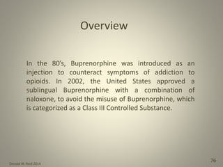 Donald W. Reid 2014
76
Overview
In the 80’s, Buprenorphine was introduced as an
injection to counteract symptoms of addiction to
opioids. In 2002, the United States approved a
sublingual Buprenorphine with a combination of
naloxone, to avoid the misuse of Buprenorphine, which
is categorized as a Class III Controlled Substance.
 