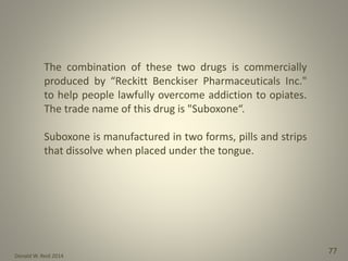Donald W. Reid 2014
77
The combination of these two drugs is commercially
produced by “Reckitt Benckiser Pharmaceuticals Inc."
to help people lawfully overcome addiction to opiates.
The trade name of this drug is "Suboxone“.
Suboxone is manufactured in two forms, pills and strips
that dissolve when placed under the tongue.
 