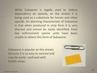 Donald W. Reid 2014
79
While Suboxone is legally used to reduce
dependency on opioids, on the streets it is
being used as a substitute for heroin and other
opioids. An alarming characteristic of Suboxone
is that when produced in strip form it is very
discreet and cannot be easily identified. Even
law enforcement canine units have been
unable to detect this form of Suboxone.
Suboxone is popular on the streets
because it is so easy to conceal and
may be easily confused with
breath strips.
 