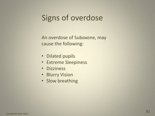 Donald W. Reid 2014
81
An overdose of Suboxone, may
cause the following:
• Dilated pupils
• Extreme Sleepiness
• Dizziness
• Blurry Vision
• Slow breathing
Signs of overdose
 