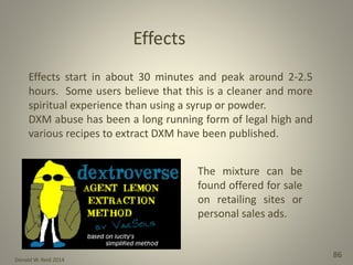Donald W. Reid 2014
86
Effects start in about 30 minutes and peak around 2-2.5
hours. Some users believe that this is a cleaner and more
spiritual experience than using a syrup or powder.
DXM abuse has been a long running form of legal high and
various recipes to extract DXM have been published.
Effects
The mixture can be
found offered for sale
on retailing sites or
personal sales ads.
 