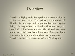 Donald W. Reid 2014
89
Gravel is a highly addictive synthetic stimulant that is
similar to bath salts. The primary component of
GRAVEL is alpha-pyrrolidinopentiophenone (alpha-
PVP), it is very often combined with other drugs or
chemicals. It has been reported that Gravel has been
found to contain methamphetamine, Klonopin, bath
salts, rat poison, ammonia and ammonium nitrate.
Gravel is said to cost between $80 and $200 a gram.
Overview
 