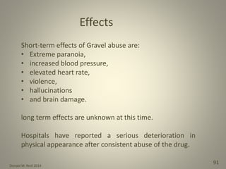 Donald W. Reid 2014
91
Short-term effects of Gravel abuse are:
• Extreme paranoia,
• increased blood pressure,
• elevated heart rate,
• violence,
• hallucinations
• and brain damage.
long term effects are unknown at this time.
Hospitals have reported a serious deterioration in
physical appearance after consistent abuse of the drug.
Effects
 