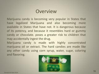 Donald W. Reid 2014
96
Marijuana candy is becoming very popular in States that
have legalized Marijuana and also becoming more
available in States that have not. It is dangerous because
of its potency, and because it resembles hard or gummy
candy or chocolate. poses a greater risk to children that
may accidentally ingest the drug.
Marijuana candy is made with highly concentrated
marijuana oil or extract. The hard candies are made like
any other candy using corn syrup, water, sugar, coloring
and flavoring.
Overview
 
