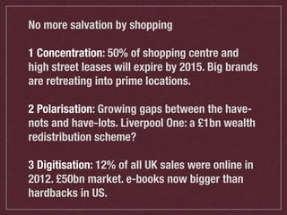 No more salvation by shopping
1 Concentration: 50% of shopping centre and
high street leases will expire by 2015. Big brands
are retreating into prime locations.
2 Polarisation: Growing gaps between the havenots and have-lots. Liverpool One: a £1bn wealth
redistribution scheme?
3 Digitisation: 12% of all UK sales were online in
2012. £50bn market. e-books now bigger than
hardbacks in US.

 