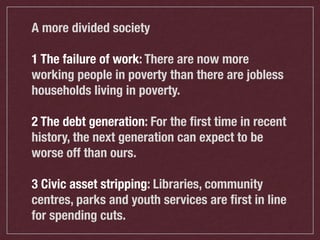 A more divided society
1 The failure of work: There are now more
working people in poverty than there are jobless
households living in poverty.
2 The debt generation: For the ﬁrst time in recent
history, the next generation can expect to be
worse off than ours.
3 Civic asset stripping: Libraries, community
centres, parks and youth services are ﬁrst in line
for spending cuts.

 