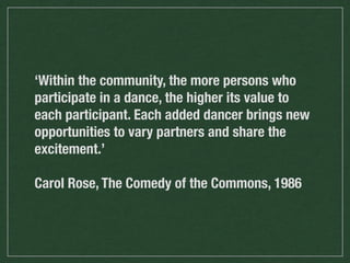 ‘Within the community, the more persons who
participate in a dance, the higher its value to
each participant. Each added dancer brings new
opportunities to vary partners and share the
excitement.’
Carol Rose, The Comedy of the Commons, 1986

 
