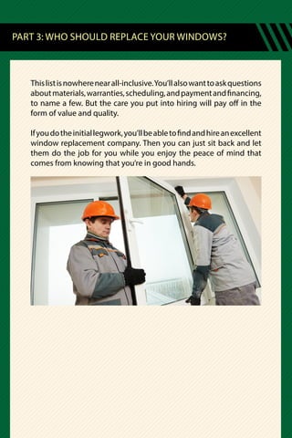 Thislistisnowherenearall-inclusive.You’llalsowanttoaskquestions
aboutmaterials,warranties,scheduling,andpaymentandfinancing,
to name a few. But the care you put into hiring will pay off in the
form of value and quality.
Ifyoudotheinitiallegwork,you’llbeabletofindandhireanexcellent
window replacement company. Then you can just sit back and let
them do the job for you while you enjoy the peace of mind that
comes from knowing that you’re in good hands.
PART 3: WHO SHOULD REPLACE YOUR WINDOWS?
 