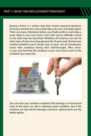 PART 1: WHAT ARE REPLACEMENT WINDOWS?
Buying a home is a serious step that involves personal decisions,
financial commitment, and candid talks with your real estate agent.
There are many milestones before you finally settle in and enjoy a
quiet night in your new home. Even after you’ve officially moved
in, the work may not stop there. Windows, for instance, can start to
showsignsofwearoncetheygetpastthe10-yearmark.Butbecause
window problems aren’t always easy to spot, not all homebuyers
notice their condition during their walk-throughs. After move-
in, you may find that the windows in your new home aren’t in the
condition you expected.
You can have your windows repaired if the damage is minimal and
most of the parts are still in relatively good condition. But if the
windows are old and the damage extensive, replacements are the
better option.
 
