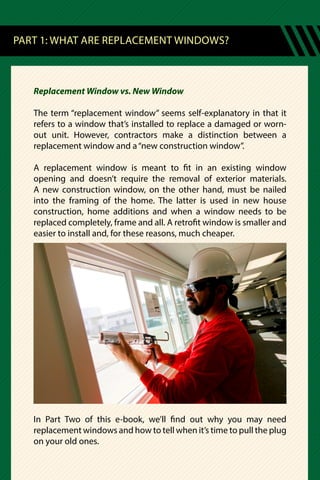 PART 1: WHAT ARE REPLACEMENT WINDOWS?
Replacement Window vs. New Window
The term “replacement window” seems self-explanatory in that it
refers to a window that’s installed to replace a damaged or worn-
out unit. However, contractors make a distinction between a
replacement window and a“new construction window”.
A replacement window is meant to fit in an existing window
opening and doesn’t require the removal of exterior materials.
A new construction window, on the other hand, must be nailed
into the framing of the home. The latter is used in new house
construction, home additions and when a window needs to be
replaced completely, frame and all. A retrofit window is smaller and
easier to install and, for these reasons, much cheaper.
In Part Two of this e-book, we’ll find out why you may need
replacement windows and how to tell when it’s time to pull the plug
on your old ones.
 