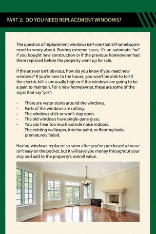 The question of replacement windows isn’t one that all homebuyers
need to worry about. Barring extreme cases, it’s an automatic “no”
if you bought new construction or if the previous homeowner had
them replaced before the property went up for sale.
If the answer isn’t obvious, how do you know if you need new
windows? If you’re new to the house, you won’t be able to tell if
the electric bill is unusually high or if the windows are going to be
a pain to maintain. For a new homeowner, these are some of the
signs that say“yes”:
-	 There are water stains around the windows.
-	 Parts of the windows are rotting.
-	 The windows stick or won’t stay open.
-	 The old windows have single-pane glass.
-	 You can hear too much outside noise indoors.
-	 The existing wallpaper, interior paint, or flooring looks
	 prematurely faded.
Having windows replaced so soon after you’ve purchased a house
isn’t easy on the pocket, but it will save you money throughout your
stay and add to the property’s overall value.
PART 2: DO YOU NEED REPLACEMENT WINDOWS?
 
