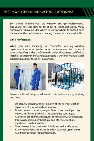 So it’s time to retire your old windows and get replacements,
but you’re not sure how to go about it. You’re not alone. Many
homeowners have no idea where to start or whom to consult once
they realize their windows are nearing the end of their service life.
Call a Professional
When you start searching for contractors offering window
replacement services, you’re bound to encounter two types of
companies. First is the small to mid-size local business certified to
installaspecificbrandofwindows.Secondisthelargemanufacturer
operating multiple locations nationwide.
Below is a list of things you’ll want to do before making a hiring
decision:
-	 Do some research to to get an idea of the average cost of
	 replacement windows where you live.
-	 Don’t commit to a price just yet. Sit on it and see if you can
	 negotiate a lower price with the candidate contractor.
-	 Ask to see proof of manufacturer certifications, state licenses,
	 trade association memberships, and other credentials
	 mentioned on their website.
-	 Check to see if the contractor is fully insured and bonded.
-	 Ask for references and make an effort to check up on them.
-	 Ask if they conduct regular trainings.
PART 3: WHO SHOULD REPLACE YOUR WINDOWS?
 