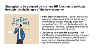 Strategies to be adopted by the new HR function to navigate
through the challenges of the new economy
• Train senior executives – Senior executives
may tend to be more traditional in their ways.
They need to learn to manage these new
“superstars” and HR is in the best position to
conduct such trainings, bringing awareness to
the new change across all levels.
• Outsource non-core HR functions – HR
practitioners should start outsourcing non-core
administrative tasks. With that, HR is able to
focus more on strategic planning that could
help the company’s growth.
 