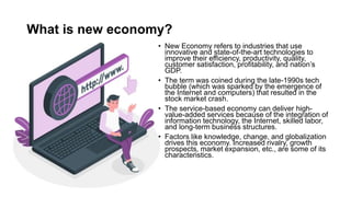 What is new economy?
• New Economy refers to industries that use
innovative and state-of-the-art technologies to
improve their efficiency, productivity, quality,
customer satisfaction, profitability, and nation’s
GDP.
• The term was coined during the late-1990s tech
bubble (which was sparked by the emergence of
the Internet and computers) that resulted in the
stock market crash.
• The service-based economy can deliver high-
value-added services because of the integration of
information technology, the Internet, skilled labor,
and long-term business structures.
• Factors like knowledge, change, and globalization
drives this economy. Increased rivalry, growth
prospects, market expansion, etc., are some of its
characteristics.
 