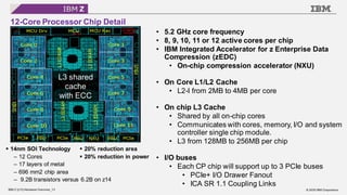 © 2020 IBM Corporation
IBM Z (z15) Hardware Overview_13
12-Core Processor Chip Detail
• 5.2 GHz core frequency
• 8, 9, 10, 11 or 12 active cores per chip
• IBM Integrated Accelerator for z Enterprise Data
Compression (zEDC)
• On-chip compression accelerator (NXU)
• On Core L1/L2 Cache
• L2-I from 2MB to 4MB per core
• On chip L3 Cache
• Shared by all on-chip cores
• Communicates with cores, memory, I/O and system
controller single chip module.
• L3 from 128MB to 256MB per chip
• I/O buses
• Each CP chip will support up to 3 PCIe buses
• PCIe+ I/O Drawer Fanout
• ICA SR 1.1 Coupling Links
▪ 20% reduction area
▪ 20% reduction in power
▪ 14nm SOI Technology
– 12 Cores
– 17 layers of metal
– 696 mm2 chip area
– 9.2B transistors versus 6.2B on z14
L3 shared
cache
with ECC
 
