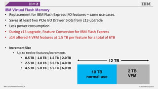 © 2020 IBM Corporation
IBM Z (z15) Hardware Overview_18
IBM Virtual Flash Memory
• Replacement for IBM Flash Express I/O features – same use cases.
• Saves at least two PCIe I/O Drawer Slots from z13 upgrade
• Less power consumption
• During z13 upgrade, Feature Conversion for IBM Flash Express
• z14 offered 4 VFM features at 1.5 TB per feature for a total of 6TB
• Increment Size
• Up to twelve features/increments
• 0.5 TB | 1.0 TB | 1.5 TB | 2.0 TB
• 2.5 TB | 3.0 TB | 3.5 TB | 4.0 TB
• 4.5 TB | 5.0 TB | 5.5 TB | 6.0 TB
12 TB
10 TB
normal use
2 TB
VFM
 