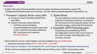 © 2020 IBM Corporation
IBM Z (z15) Hardware Overview_21
Overview
• System Recovery Boost expedites planned system shutdown processing, system IPL,
middleware/workload restart and recovery, and the client workload execution that follows, by
• Boost features can be used together and are enabled on a per LPAR basis
– Supported operating systems z/OS, z/VM, z/TPF*, and zVSE*
• 30 minutes for shutdown, 60 minutes for IPL, and 6 Hours for System Recovery Boost Record.
• All this without increasing the 4HRA IBM software billing cost or MSU consumptioncosts
1. Processor Capacity Boost using zIIPs
a) Using the client’s already-entitled GPs
and zIIPs
b) System Recovery Boost Record
• CoD like record activating
unused/available processor resources
on the machine to provide additional
zIIP processors and capacity.
(Priced Feature)
2. Speed Boost
On sub-capacity machine models, providing
a Boost in processor speed by running the
GP processors at full-capacity speed, for the
Boosting images, during the Boost period.
3. Expedited GDPS Reconfiguration
Expediting and parallelizing GDPS
reconfiguration actions that may be part of
the client’s restart, reconfiguration, and
recovery process
* Planned future support
 