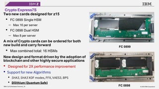 © 2020 IBM Corporation
IBM Z (z15) Hardware Overview_34
Crypto Express7S
Two new cards designed for z15
• FC 0899 Single HSM
⎼ Max 16 per server
• FC 0898 Dual HSM
⎼ Max 8 per server
A mix of Crypto cards can be ordered for both
new build and carry forward
• Max combined total: 16 HSMs
New design and format driven by the adoption of
blockchain and other highly secure applications
• Designed for 2X performance improvement
• Support for new Algorithms
• SHA3, SHA3 XOF modes, FFX, VAES3, BPS
• Dilithium (Quantum Safe)
FC 0899
FC 0898
 
