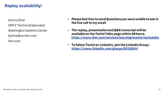 Replay availability!
Kenny Stine
IBM Z TechnicalSpecialist
Washington Systems Center
kjstine@us.ibm.com
ibm.com
• Pleasefeel free to send Questionsyou were unable to ask in
the live call to my email
• The replay, presentationandQ&A transcriptwill be
availableon the TechUTalks page within48 hours.
https://www.ibm.com/services/learning/events/techutalks
• To follow TechU on Linkedin, jointhe Linkedin Group:
https://www.linkedin.com/groups/8518569/
IBM Systems TechU © Copyright IBM Corporation 2020 41
 